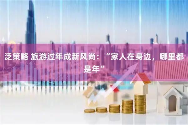 泛策略 旅游过年成新风尚：“家人在身边，哪里都是年”