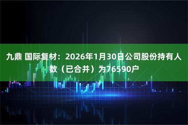 九鼎 国际复材：2026年1月30日公司股份持有人数（已合并）为76590户