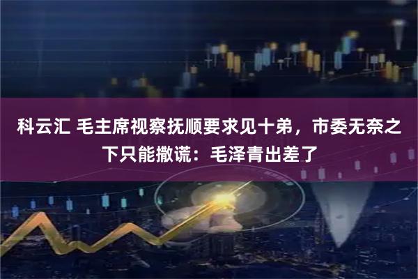 科云汇 毛主席视察抚顺要求见十弟，市委无奈之下只能撒谎：毛泽青出差了