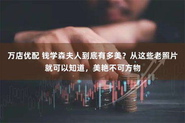 万店优配 钱学森夫人到底有多美？从这些老照片就可以知道，美艳不可方物