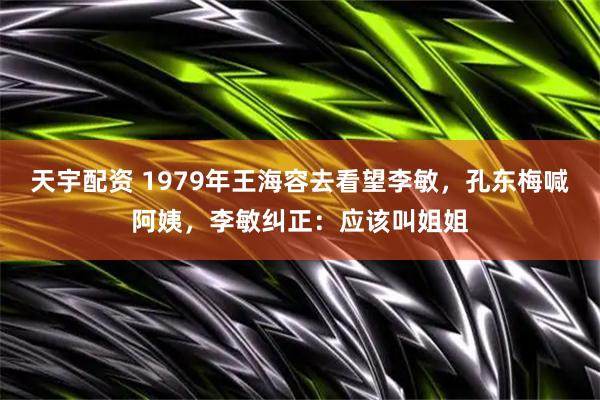 天宇配资 1979年王海容去看望李敏，孔东梅喊阿姨，李敏纠正：应该叫姐姐