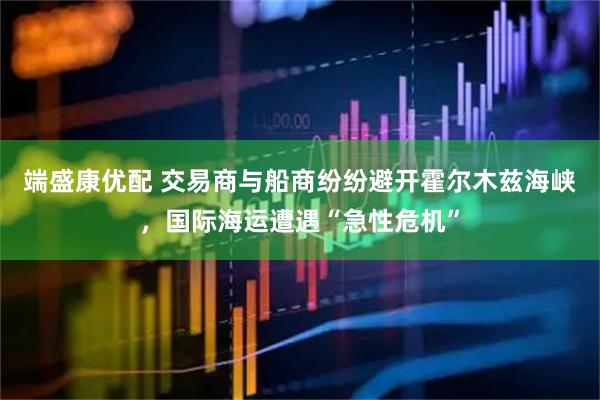 端盛康优配 交易商与船商纷纷避开霍尔木兹海峡，国际海运遭遇“急性危机”