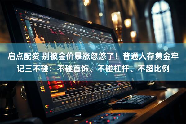 启点配资 别被金价暴涨忽悠了！普通人存黄金牢记三不碰：不碰首饰、不碰杠杆、不超比例