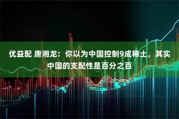 优益配 唐湘龙：你以为中国控制9成稀土，其实中国的支配性是百分之百
