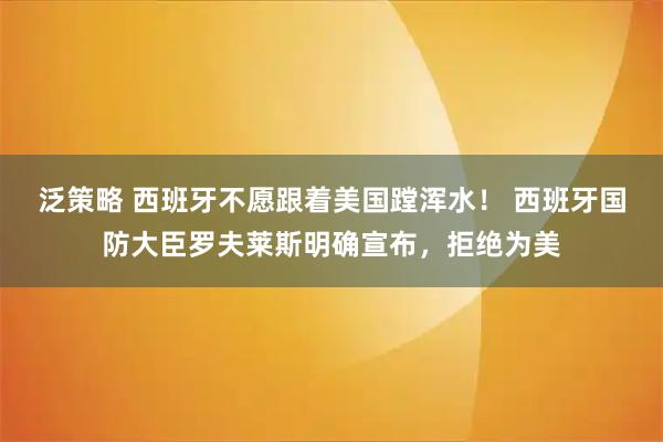 泛策略 西班牙不愿跟着美国蹚浑水！ 西班牙国防大臣罗夫莱斯明确宣布，拒绝为美