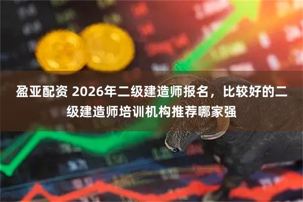 盈亚配资 2026年二级建造师报名，比较好的二级建造师培训机构推荐哪家强