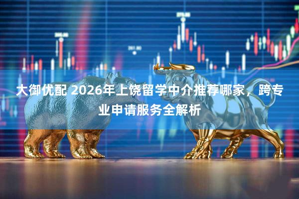 大御优配 2026年上饶留学中介推荐哪家，跨专业申请服务全解析