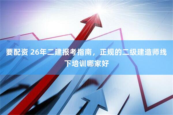 要配资 26年二建报考指南，正规的二级建造师线下培训哪家好