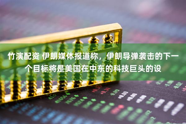 竹演配资 伊朗媒体报道称，伊朗导弹袭击的下一个目标将是美国在中东的科技巨头的设