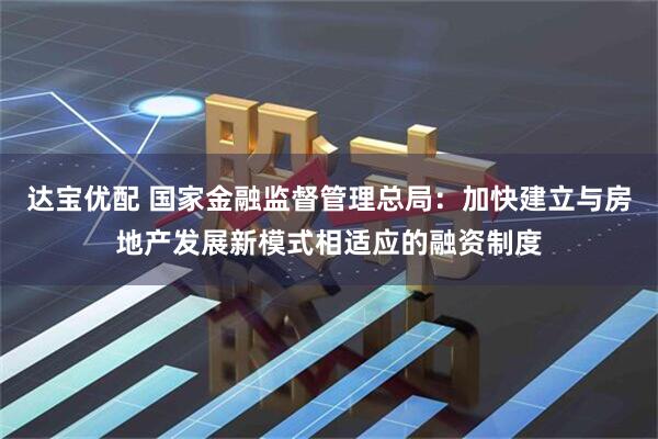达宝优配 国家金融监督管理总局：加快建立与房地产发展新模式相适应的融资制度