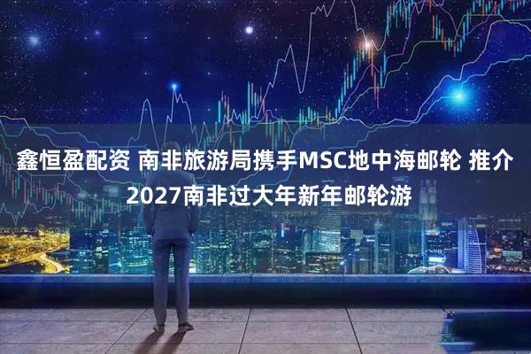 鑫恒盈配资 南非旅游局携手MSC地中海邮轮 推介 2027南非过大年新年邮轮游