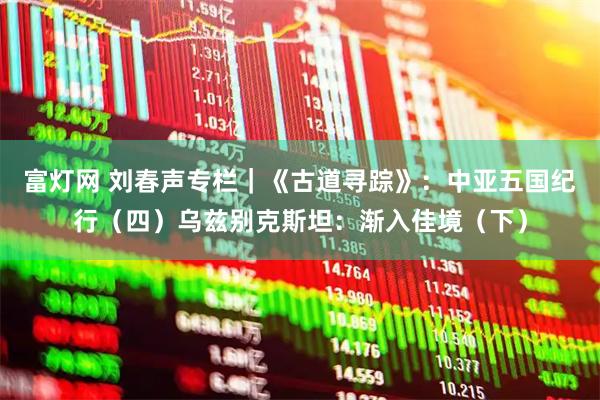 富灯网 刘春声专栏｜《古道寻踪》：中亚五国纪行（四）乌兹别克斯坦：渐入佳境（下）