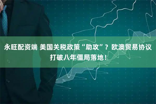 永旺配资端 美国关税政策“助攻”？欧澳贸易协议打破八年僵局落地！