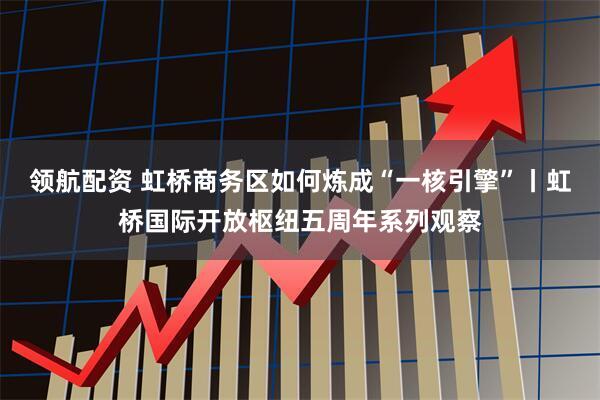 领航配资 虹桥商务区如何炼成“一核引擎”丨虹桥国际开放枢纽五周年系列观察