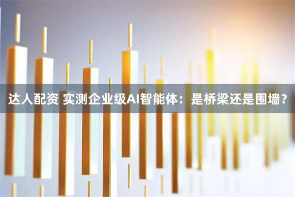 达人配资 实测企业级AI智能体：是桥梁还是围墙？