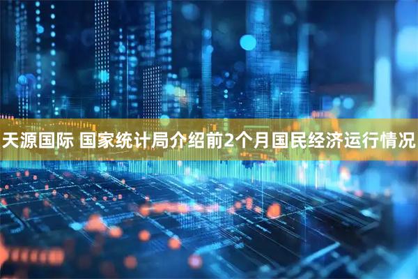 天源国际 国家统计局介绍前2个月国民经济运行情况
