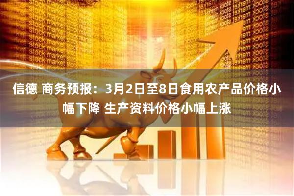 信德 商务预报：3月2日至8日食用农产品价格小幅下降 生产资料价格小幅上涨