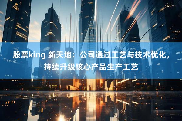 股票king 新天地：公司通过工艺与技术优化，持续升级核心产品生产工艺