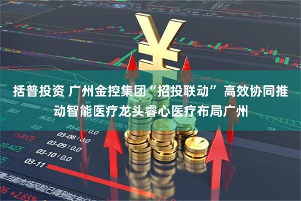 括普投资 广州金控集团“招投联动” 高效协同推动智能医疗龙头睿心医疗布局广州