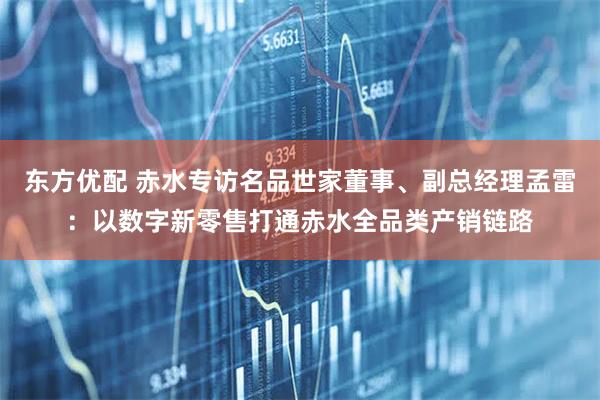 东方优配 赤水专访名品世家董事、副总经理孟雷：以数字新零售打通赤水全品类产销链路