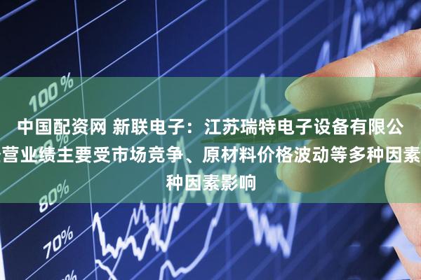 中国配资网 新联电子：江苏瑞特电子设备有限公司经营业绩主要受市场竞争、原材料价格波动等多种因素影响