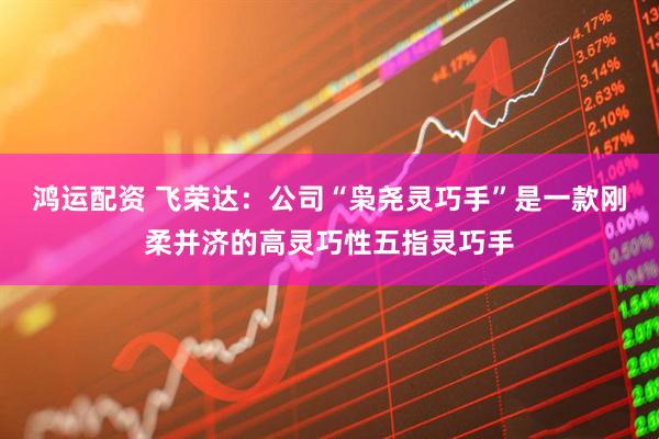 鸿运配资 飞荣达:公司“枭尧灵巧手”是一款刚柔并济的高灵巧性五指灵巧手