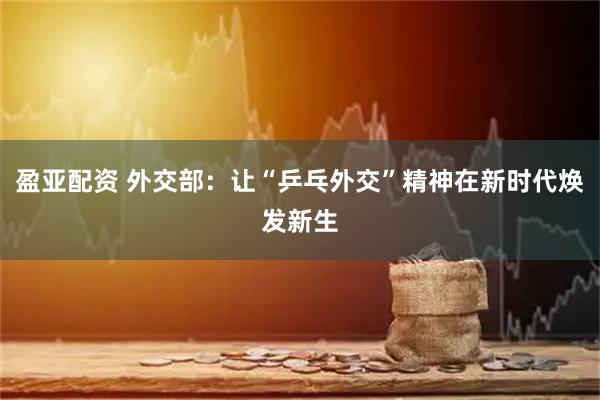 盈亚配资 外交部:让“乒乓外交”精神在新时代焕发新生