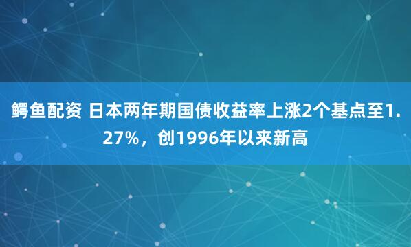 鳄鱼配资 日本两年期国债收益率上涨2个基点至1.27%，创1996年以来新高