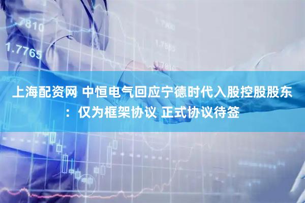 上海配资网 中恒电气回应宁德时代入股控股股东：仅为框架协议 正式协议待签