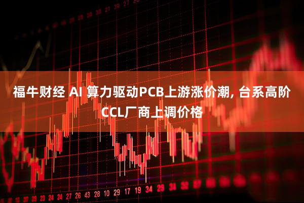 福牛财经 AI 算力驱动PCB上游涨价潮, 台系高阶CCL厂商上调价格