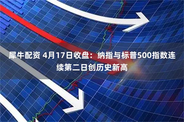 犀牛配资 4月17日收盘：纳指与标普500指数连续第二日创历史新高