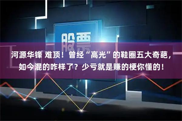 河源华锋 难顶！曾经“高光”的鞋圈五大奇葩，如今混的咋样了？少亏就是赚的梗你懂的！
