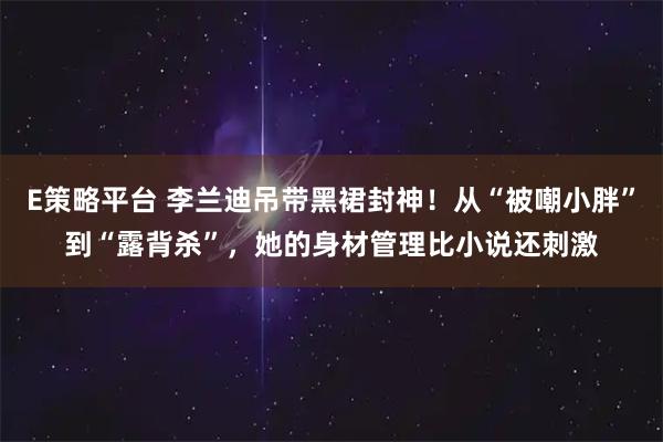 E策略平台 李兰迪吊带黑裙封神!从“被嘲小胖”到“露背杀”,她的身材管理比小说还刺激
