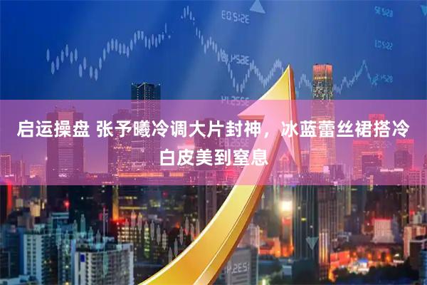 启运操盘 张予曦冷调大片封神，冰蓝蕾丝裙搭冷白皮美到窒息