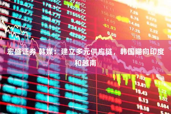 宏盛证券 韩媒：建立多元供应链，韩国瞄向印度和越南