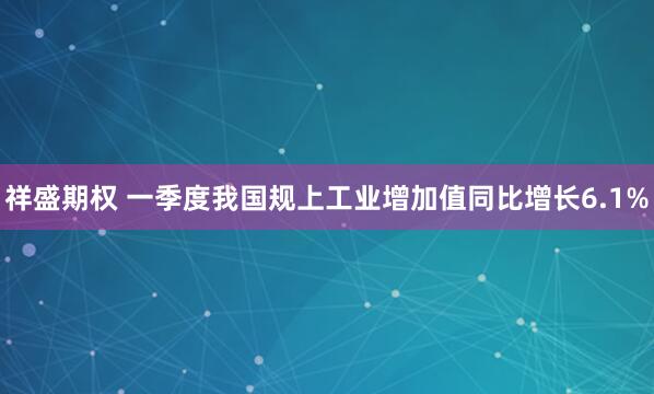祥盛期权 一季度我国规上工业增加值同比增长6.1%