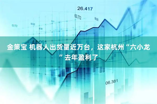 金策宝 机器人出货量近万台，这家杭州“六小龙”去年盈利了