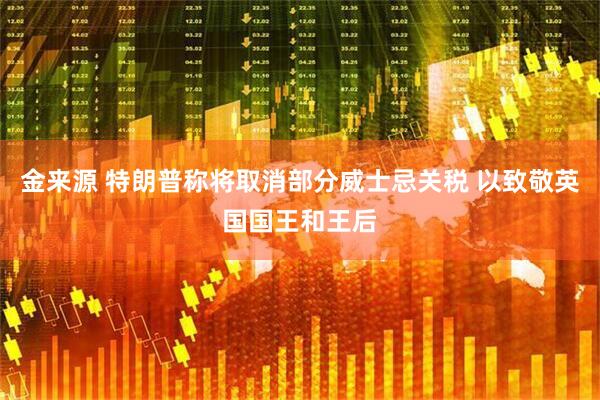 金来源 特朗普称将取消部分威士忌关税 以致敬英国国王和王后
