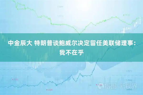 中金辰大 特朗普谈鲍威尔决定留任美联储理事:我不在乎