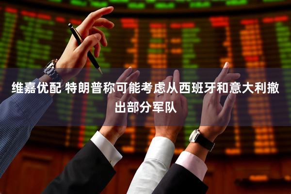 维嘉优配 特朗普称可能考虑从西班牙和意大利撤出部分军队