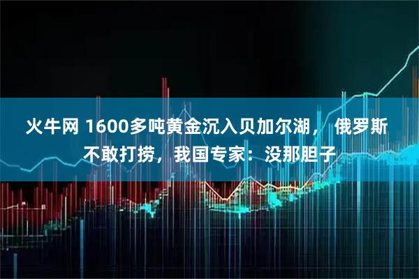 火牛网 1600多吨黄金沉入贝加尔湖， 俄罗斯 不敢打捞，我国专家：没那胆子