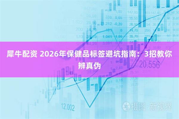 犀牛配资 2026年保健品标签避坑指南：3招教你辨真伪