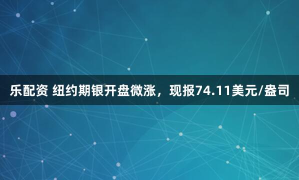 乐配资 纽约期银开盘微涨，现报74.11美元/盎司