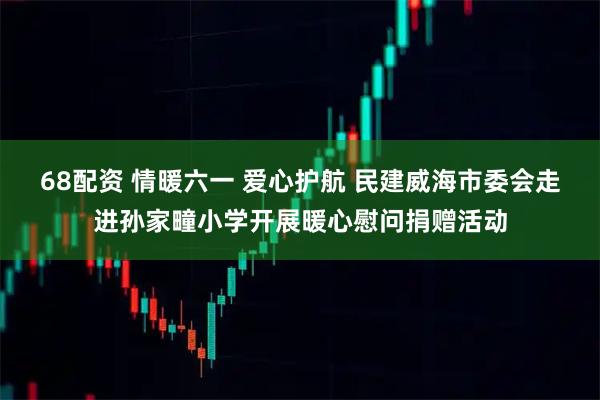 68配资 情暖六一 爱心护航 民建威海市委会走进孙家疃小学开展暖心慰问捐赠活动