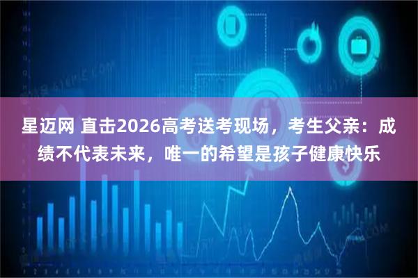 星迈网 直击2026高考送考现场，考生父亲：成绩不代表未来，唯一的希望是孩子健康快乐