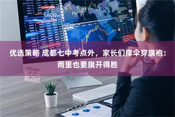 优选策略 成都七中考点外，家长们撑伞穿旗袍：雨里也要旗开得胜