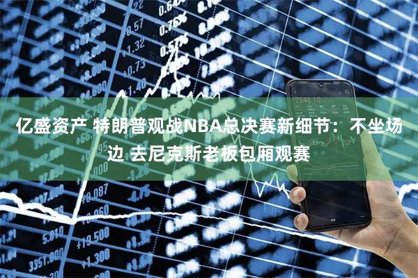 亿盛资产 特朗普观战NBA总决赛新细节：不坐场边 去尼克斯老板包厢观赛