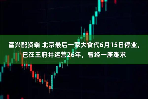 富兴配资端 北京最后一家大食代6月15日停业，已在王府井运营26年，曾经一座难求
