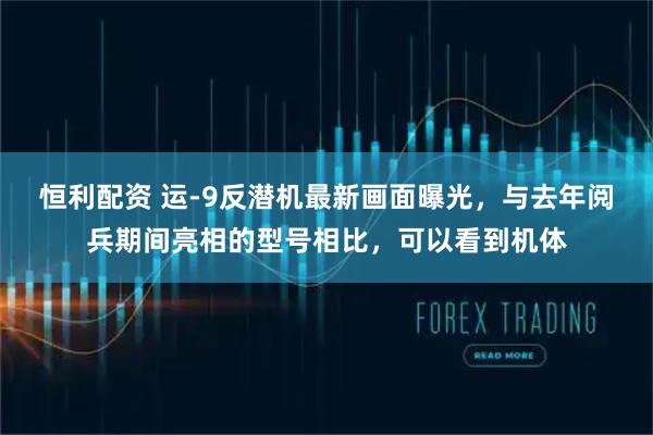 恒利配资 运-9反潜机最新画面曝光,与去年阅兵期间亮相的型号相比,可以看到机体