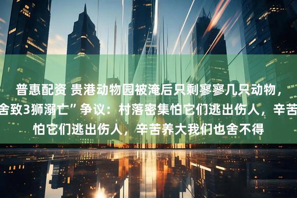 普惠配资 贵港动物园被淹后只剩寥寥几只动物,园方回应“锁死笼舍致3狮溺亡”争议:村落密集怕它们逃出伤人,辛苦养大我们也舍不得